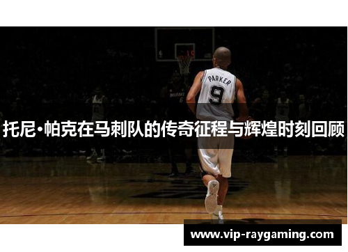 托尼·帕克在马刺队的传奇征程与辉煌时刻回顾