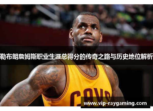 勒布朗詹姆斯职业生涯总得分的传奇之路与历史地位解析