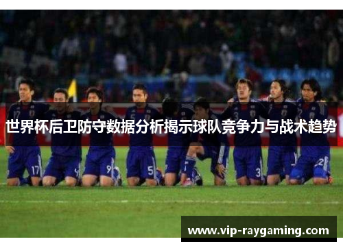 世界杯后卫防守数据分析揭示球队竞争力与战术趋势