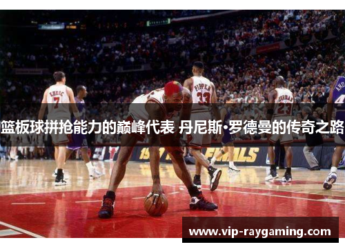 篮板球拼抢能力的巅峰代表 丹尼斯·罗德曼的传奇之路