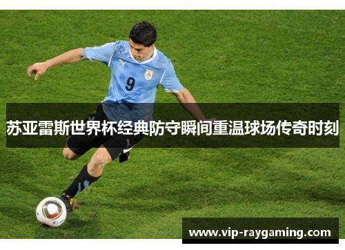 苏亚雷斯世界杯经典防守瞬间重温球场传奇时刻