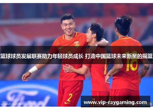 篮球球员发展联赛助力年轻球员成长 打造中国篮球未来新星的摇篮