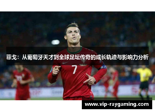 菲戈：从葡萄牙天才到全球足坛传奇的成长轨迹与影响力分析