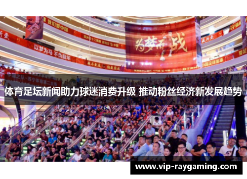 体育足坛新闻助力球迷消费升级 推动粉丝经济新发展趋势