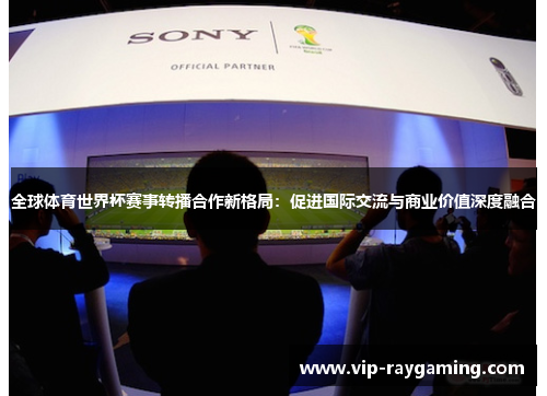 全球体育世界杯赛事转播合作新格局：促进国际交流与商业价值深度融合