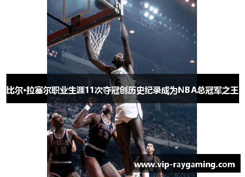 比尔·拉塞尔职业生涯11次夺冠创历史纪录成为NBA总冠军之王