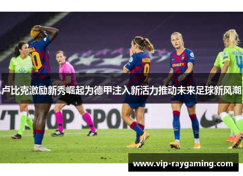 卢比克激励新秀崛起为德甲注入新活力推动未来足球新风潮