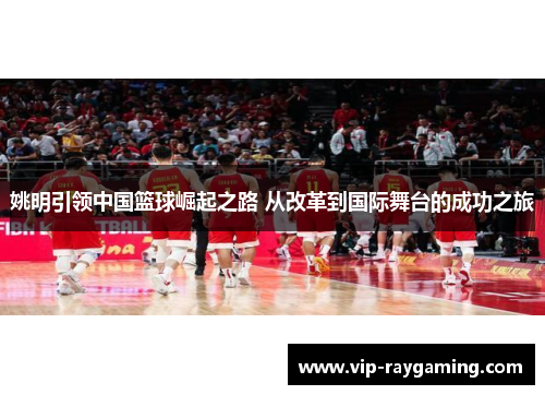 姚明引领中国篮球崛起之路 从改革到国际舞台的成功之旅