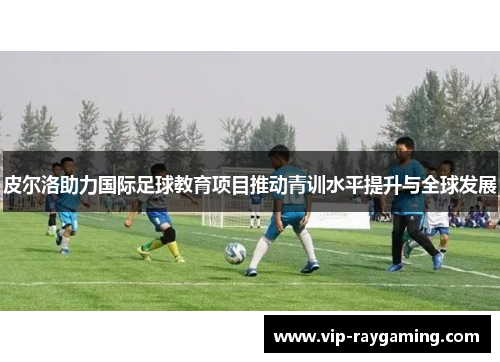 皮尔洛助力国际足球教育项目推动青训水平提升与全球发展