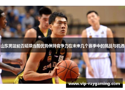 山东男篮能否延续当前优势保持竞争力在未来几个赛季中的挑战与机遇