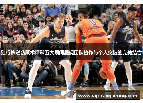 独行侠逆袭魔术精彩五大瞬间展现团队协作与个人突破的完美结合