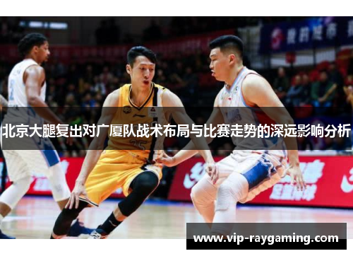 北京大腿复出对广厦队战术布局与比赛走势的深远影响分析