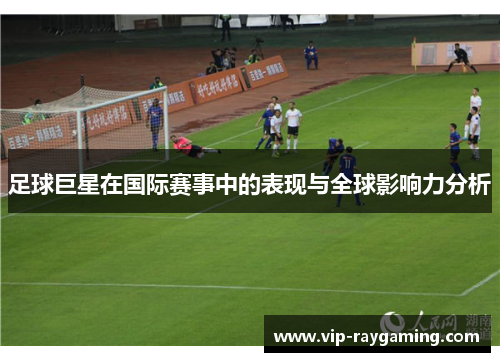 足球巨星在国际赛事中的表现与全球影响力分析