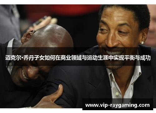 迈克尔·乔丹子女如何在商业领域与运动生涯中实现平衡与成功