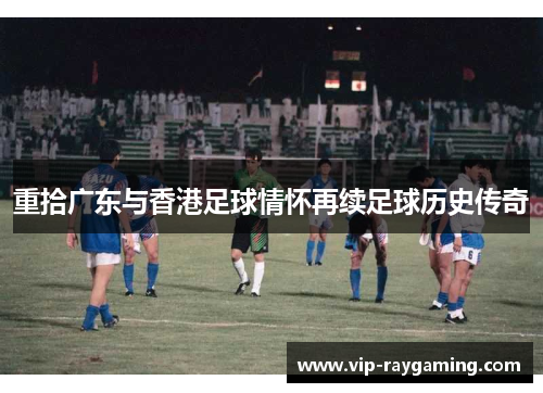 重拾广东与香港足球情怀再续足球历史传奇