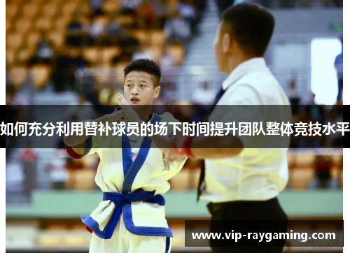 如何充分利用替补球员的场下时间提升团队整体竞技水平