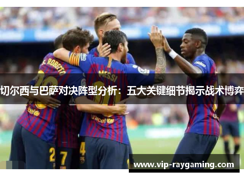 切尔西与巴萨对决阵型分析：五大关键细节揭示战术博弈