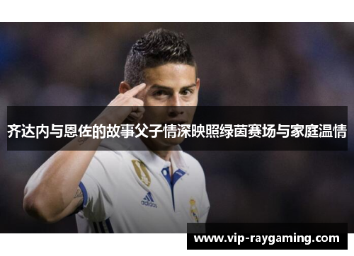齐达内与恩佐的故事父子情深映照绿茵赛场与家庭温情