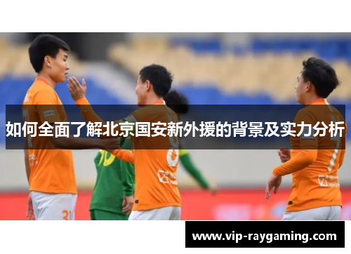 如何全面了解北京国安新外援的背景及实力分析